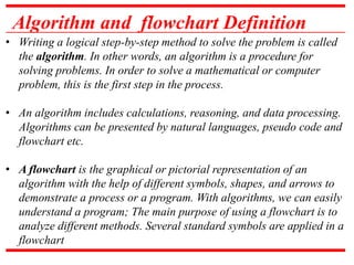 Algorithm and flowchart Definition
• Writing a logical step-by-step method to solve the problem is called
the algorithm. In other words, an algorithm is a procedure for
solving problems. In order to solve a mathematical or computer
problem, this is the first step in the process.
• An algorithm includes calculations, reasoning, and data processing.
Algorithms can be presented by natural languages, pseudo code and
flowchart etc.
• A flowchart is the graphical or pictorial representation of an
algorithm with the help of different symbols, shapes, and arrows to
demonstrate a process or a program. With algorithms, we can easily
understand a program; The main purpose of using a flowchart is to
analyze different methods. Several standard symbols are applied in a
flowchart
 