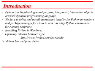 Introduction
• Python is a high-level, general-purpose, interpreted, interactive, object-
oriented dynamic programming language.
• We have to select and install appropriate installer for Python in windows
and package manager for Linux in order to setup Python environment
for running programs.
• Installing Python in Windows:
• Open any internet browser. Type
http:///www.Python.org/downloads/
in address bar and press Enter.
 