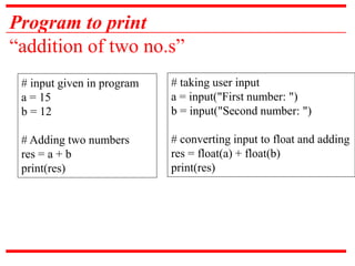 Program to print
“addition of two no.s”
# input given in program
a = 15
b = 12
# Adding two numbers
res = a + b
print(res)
# taking user input
a = input("First number: ")
b = input("Second number: ")
# converting input to float and adding
res = float(a) + float(b)
print(res)
 