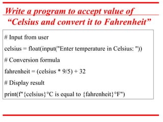 Write a program to accept value of
“Celsius and convert it to Fahrenheit”
# Input from user
celsius = float(input("Enter temperature in Celsius: "))
# Conversion formula
fahrenheit = (celsius * 9/5) + 32
# Display result
print(f"{celsius}°C is equal to {fahrenheit}°F")
 