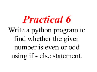 Practical 6
Write a python program to
find whether the given
number is even or odd
using if - else statement.
 