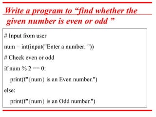 Write a program to “find whether the
given number is even or odd ”
# Input from user
num = int(input("Enter a number: "))
# Check even or odd
if num % 2 == 0:
print(f"{num} is an Even number.")
else:
print(f"{num} is an Odd number.")
 