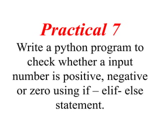 Practical 7
Write a python program to
check whether a input
number is positive, negative
or zero using if – elif- else
statement.
 