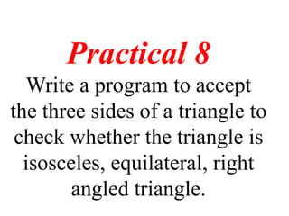 Practical 8
Write a program to accept
the three sides of a triangle to
check whether the triangle is
isosceles, equilateral, right
angled triangle.
 