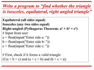 Write a program to “find whether the triangle
is isosceles, equilateral, right angled triangle”
Equilateral (all sides equal)
Isosceles (any two sides equal)
Right-angled (Pythagoras Theorem: a² + b² = c²)
# Input from user
a = float(input("Enter side a: "))
b = float(input("Enter side b: "))
c = float(input("Enter side c: "))
# First, check if it forms a valid triangle
if (a + b > c) and (a + c > b) and (b + c > a):
 