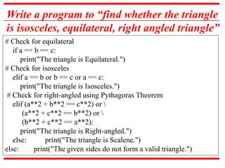 Write a program to “find whether the triangle
is isosceles, equilateral, right angled triangle”
# Check for equilateral
if a == b == c:
print("The triangle is Equilateral.")
# Check for isosceles
elif a == b or b == c or a == c:
print("The triangle is Isosceles.")
# Check for right-angled using Pythagoras Theorem
elif (a**2 + b**2 == c**2) or 
(a**2 + c**2 == b**2) or 
(b**2 + c**2 == a**2):
print("The triangle is Right-angled.")
else: print("The triangle is Scalene.")
else: print("The given sides do not form a valid triangle.")
 