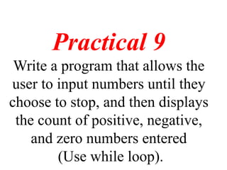 Practical 9
Write a program that allows the
user to input numbers until they
choose to stop, and then displays
the count of positive, negative,
and zero numbers entered
(Use while loop).
 