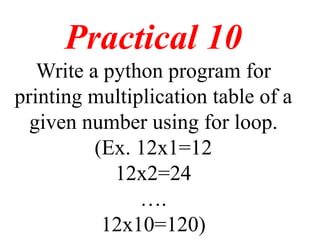 Practical 10
Write a python program for
printing multiplication table of a
given number using for loop.
(Ex. 12x1=12
12x2=24
….
12x10=120)
 