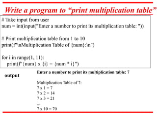 Write a program to “print multiplication table”
# Take input from user
num = int(input("Enter a number to print its multiplication table: "))
# Print multiplication table from 1 to 10
print(f"nMultiplication Table of {num}:n")
for i in range(1, 11):
print(f"{num} x {i} = {num * i}")
Enter a number to print its multiplication table: 7
Multiplication Table of 7:
7 x 1 = 7
7 x 2 = 14
7 x 3 = 21
...
7 x 10 = 70
output
 