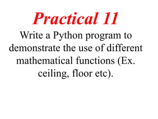 Practical 11
Write a Python program to
demonstrate the use of different
mathematical functions (Ex.
ceiling, floor etc).
 