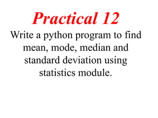 Practical 12
Write a python program to find
mean, mode, median and
standard deviation using
statistics module.
 