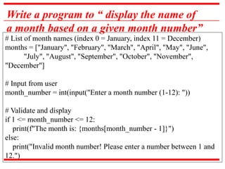 Write a program to “ display the name of
a month based on a given month number”
# List of month names (index 0 = January, index 11 = December)
months = ["January", "February", "March", "April", "May", "June",
"July", "August", "September", "October", "November",
"December"]
# Input from user
month_number = int(input("Enter a month number (1-12): "))
# Validate and display
if 1 <= month_number <= 12:
print(f"The month is: {months[month_number - 1]}")
else:
print("Invalid month number! Please enter a number between 1 and
12.")
 