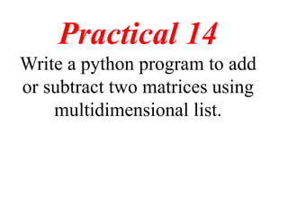 Practical 14
Write a python program to add
or subtract two matrices using
multidimensional list.
 