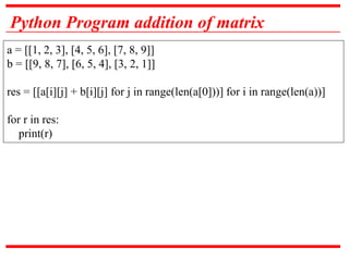 Python Program addition of matrix
a = [[1, 2, 3], [4, 5, 6], [7, 8, 9]]
b = [[9, 8, 7], [6, 5, 4], [3, 2, 1]]
res = [[a[i][j] + b[i][j] for j in range(len(a[0]))] for i in range(len(a))]
for r in res:
print(r)
 