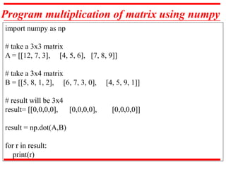Program multiplication of matrix using numpy
import numpy as np
# take a 3x3 matrix
A = [[12, 7, 3], [4, 5, 6], [7, 8, 9]]
# take a 3x4 matrix
B = [[5, 8, 1, 2], [6, 7, 3, 0], [4, 5, 9, 1]]
# result will be 3x4
result= [[0,0,0,0], [0,0,0,0], [0,0,0,0]]
result = np.dot(A,B)
for r in result:
print(r)
 