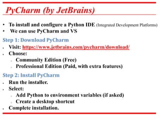 PyCharm (by JetBrains)
• To install and configure a Python IDE (Integrated Development Platforms)
• We can use PyCharm and VS
Step 1: Download PyCharm
 Visit: https://www.jetbrains.com/pycharm/download/
 Choose:
o Community Edition (Free)
o Professional Edition (Paid, with extra features)
Step 2: Install PyCharm
 Run the installer.
 Select:
o Add Python to environment variables (if asked)
o Create a desktop shortcut
 Complete installation.
 