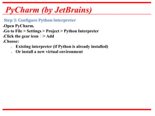 PyCharm (by JetBrains)
Step 3: Configure Python Interpreter
Open PyCharm.
Go to File > Settings > Project > Python Interpreter
Click the gear icon ⚙> Add
Choose:
o Existing interpreter (if Python is already installed)
o Or install a new virtual environment
 