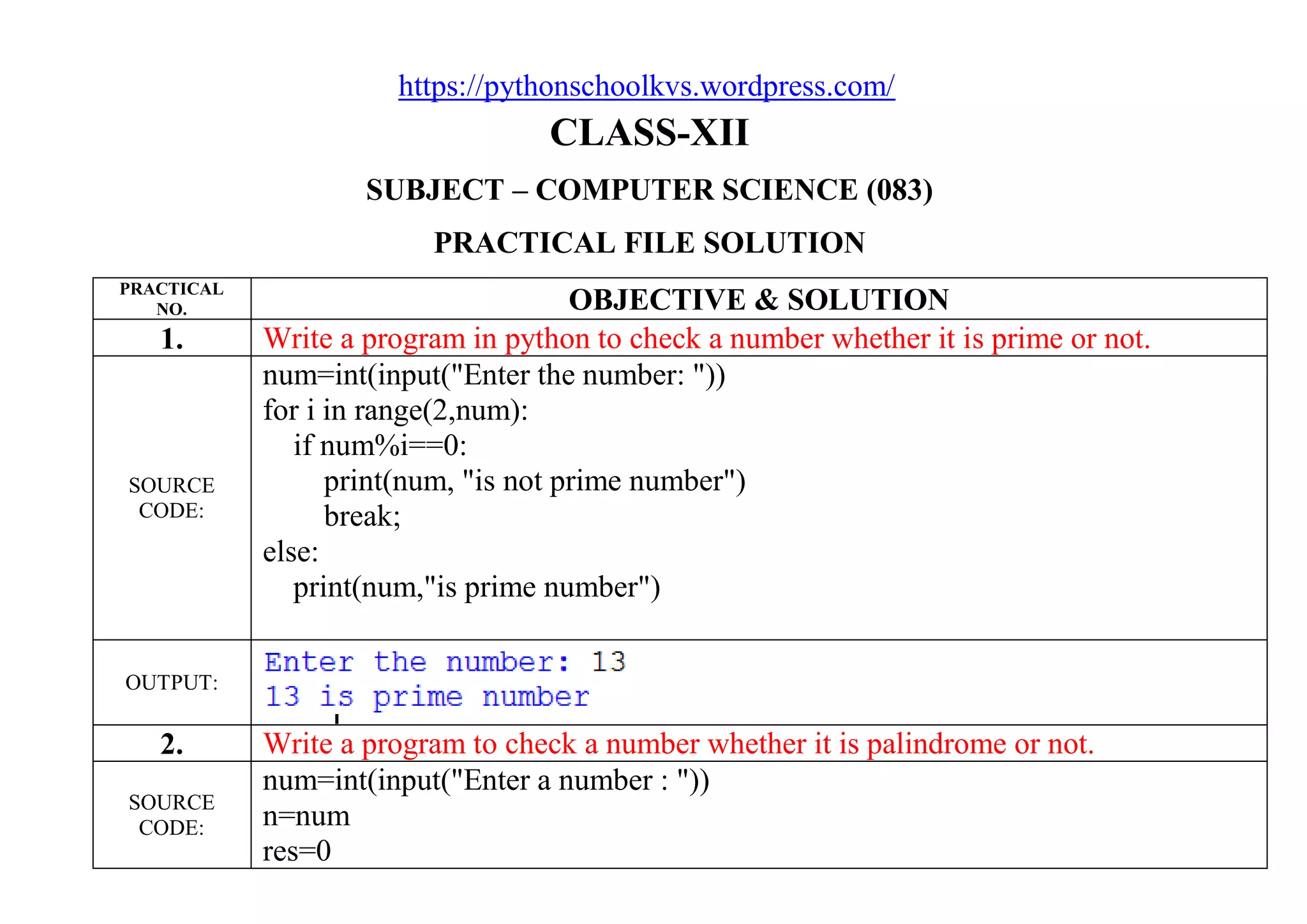 https://pythonschoolkvs.wordpress.com/
CLASS-XII
SUBJECT – COMPUTER SCIENCE (083)
PRACTICAL FILE SOLUTION
PRACTICAL
NO. OBJECTIVE & SOLUTION
1. Write a program in python to check a number whether it is prime or not.
SOURCE
CODE:
num=int(input("Enter the number: "))
for i in range(2,num):
if num%i==0:
print(num, "is not prime number")
break;
else:
print(num,"is prime number")
OUTPUT:
2. Write a program to check a number whether it is palindrome or not.
SOURCE
CODE:
num=int(input("Enter a number : "))
n=num
res=0
 