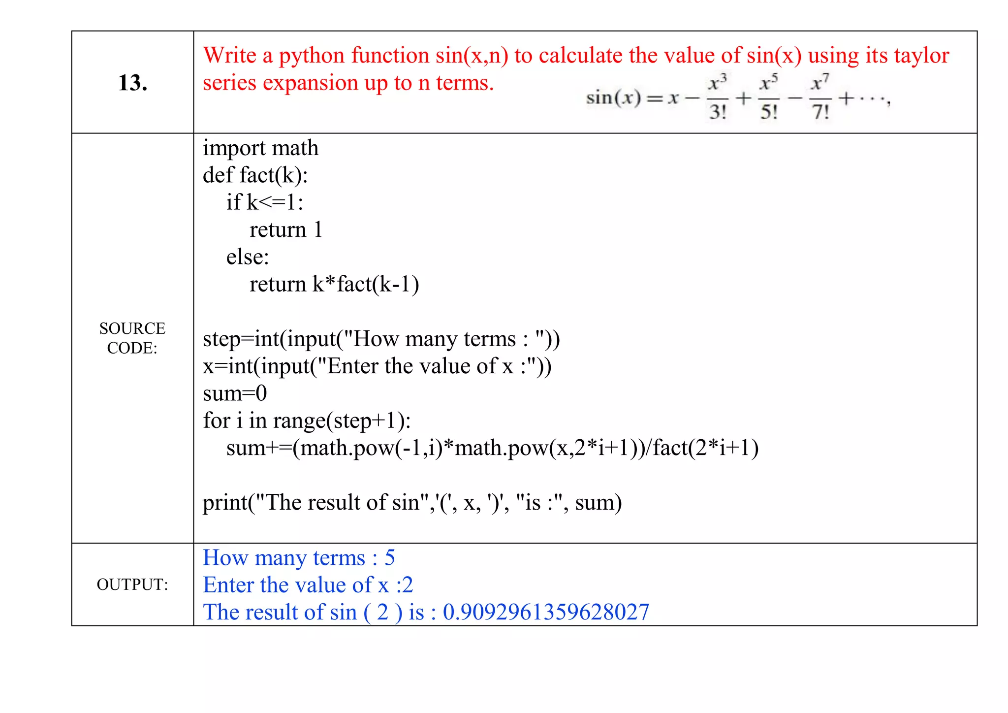 13.
Write a python function sin(x,n) to calculate the value of sin(x) using its taylor
series expansion up to n terms.
SOURCE
CODE:
import math
def fact(k):
if k<=1:
return 1
else:
return k*fact(k-1)
step=int(input("How many terms : "))
x=int(input("Enter the value of x :"))
sum=0
for i in range(step+1):
sum+=(math.pow(-1,i)*math.pow(x,2*i+1))/fact(2*i+1)
print("The result of sin",'(', x, ')', "is :", sum)
OUTPUT:
How many terms : 5
Enter the value of x :2
The result of sin ( 2 ) is : 0.9092961359628027
 