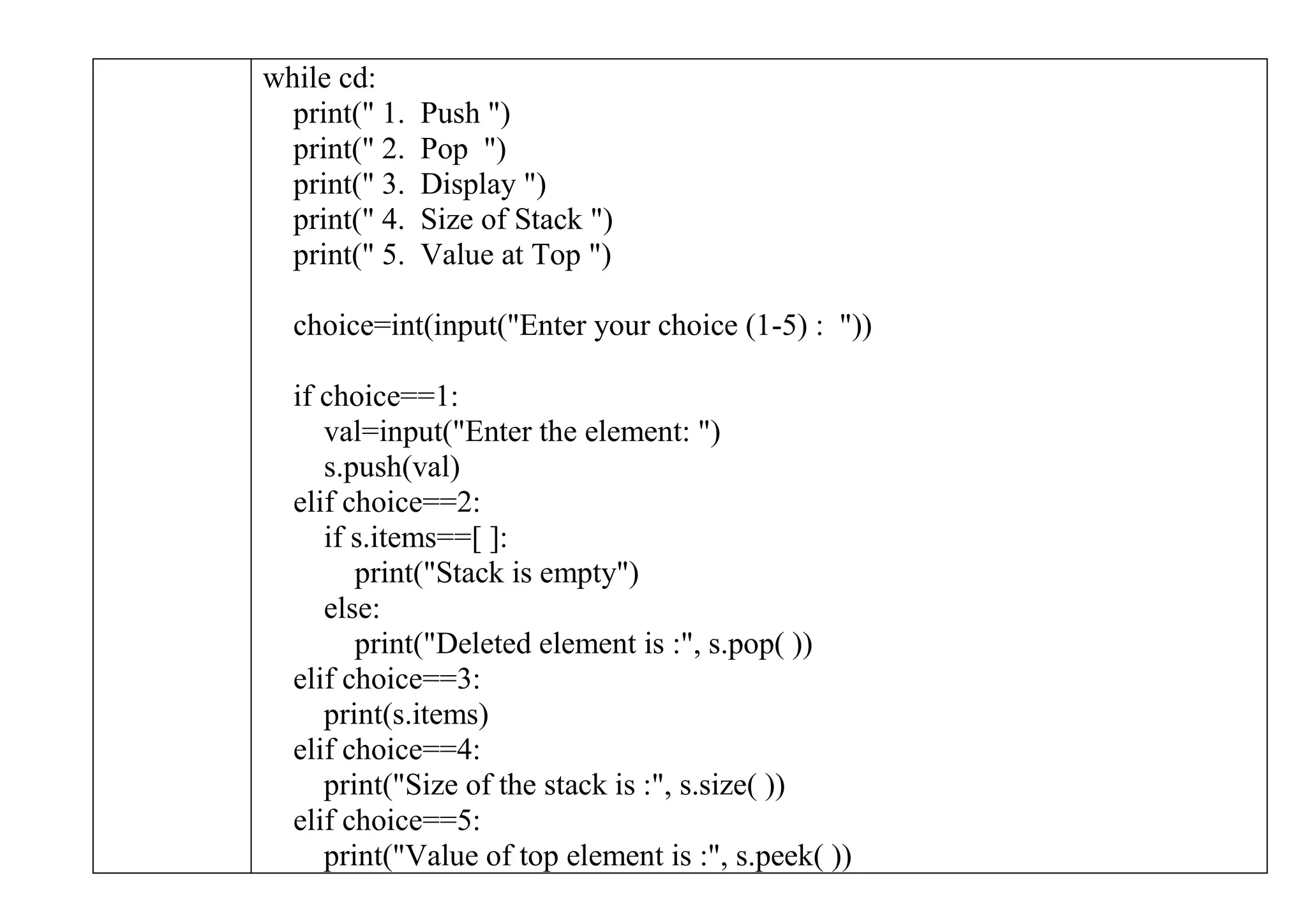 while cd:
print(" 1. Push ")
print(" 2. Pop ")
print(" 3. Display ")
print(" 4. Size of Stack ")
print(" 5. Value at Top ")
choice=int(input("Enter your choice (1-5) : "))
if choice==1:
val=input("Enter the element: ")
s.push(val)
elif choice==2:
if s.items==[ ]:
print("Stack is empty")
else:
print("Deleted element is :", s.pop( ))
elif choice==3:
print(s.items)
elif choice==4:
print("Size of the stack is :", s.size( ))
elif choice==5:
print("Value of top element is :", s.peek( ))
 