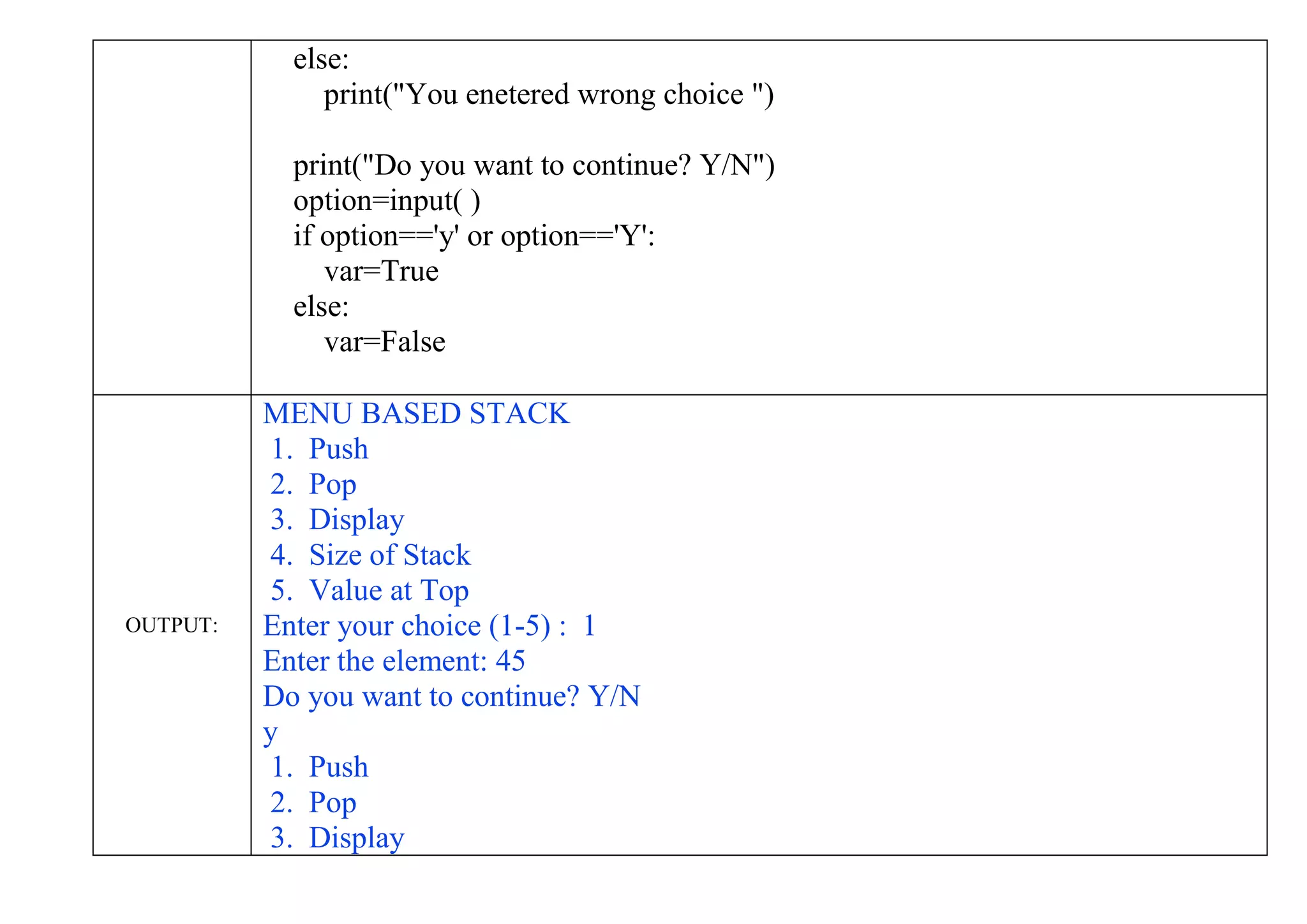 else:
print("You enetered wrong choice ")
print("Do you want to continue? Y/N")
option=input( )
if option=='y' or option=='Y':
var=True
else:
var=False
OUTPUT:
MENU BASED STACK
1. Push
2. Pop
3. Display
4. Size of Stack
5. Value at Top
Enter your choice (1-5) : 1
Enter the element: 45
Do you want to continue? Y/N
y
1. Push
2. Pop
3. Display
 