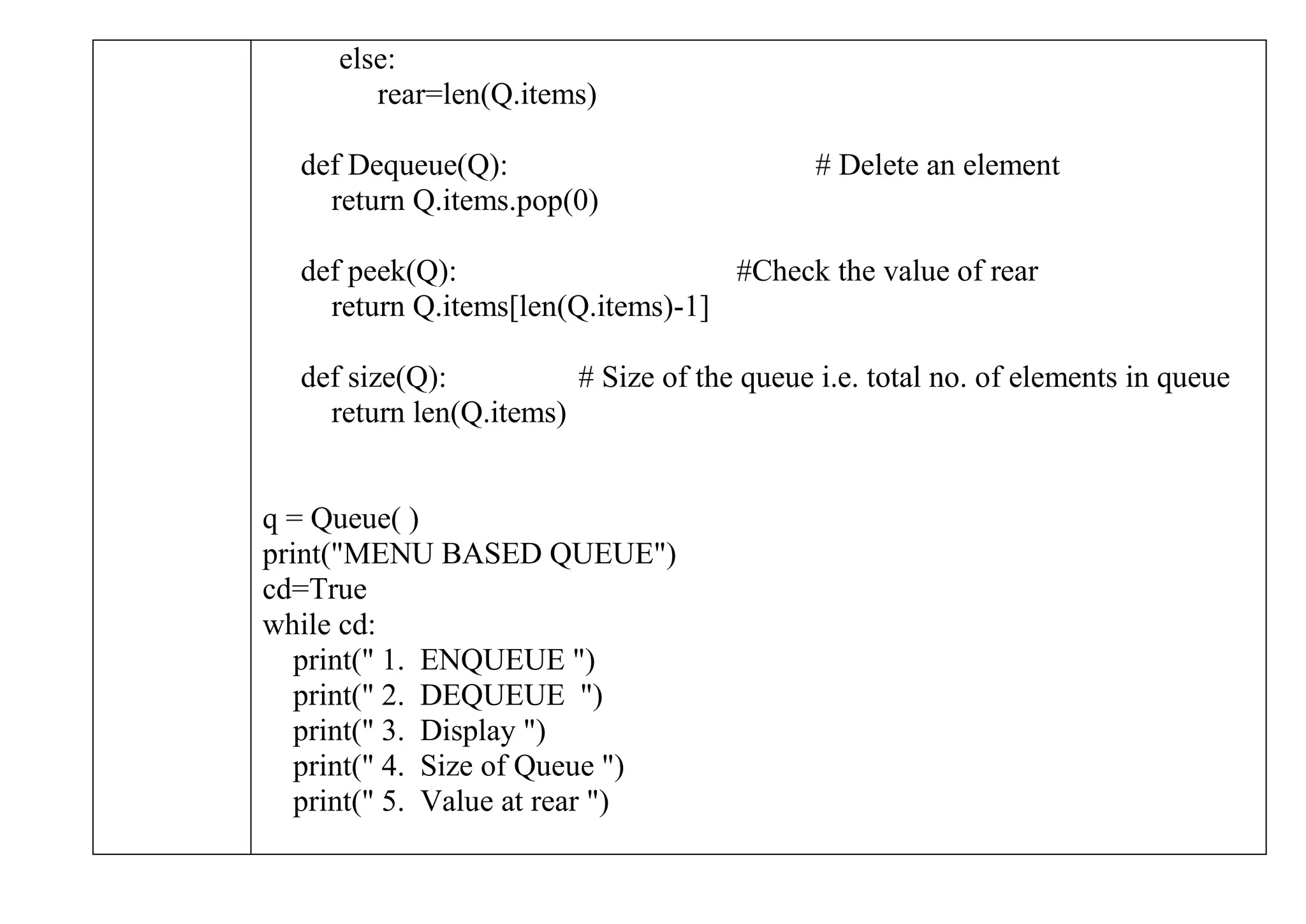 else:
rear=len(Q.items)
def Dequeue(Q): # Delete an element
return Q.items.pop(0)
def peek(Q): #Check the value of rear
return Q.items[len(Q.items)-1]
def size(Q): # Size of the queue i.e. total no. of elements in queue
return len(Q.items)
q = Queue( )
print("MENU BASED QUEUE")
cd=True
while cd:
print(" 1. ENQUEUE ")
print(" 2. DEQUEUE ")
print(" 3. Display ")
print(" 4. Size of Queue ")
print(" 5. Value at rear ")
 