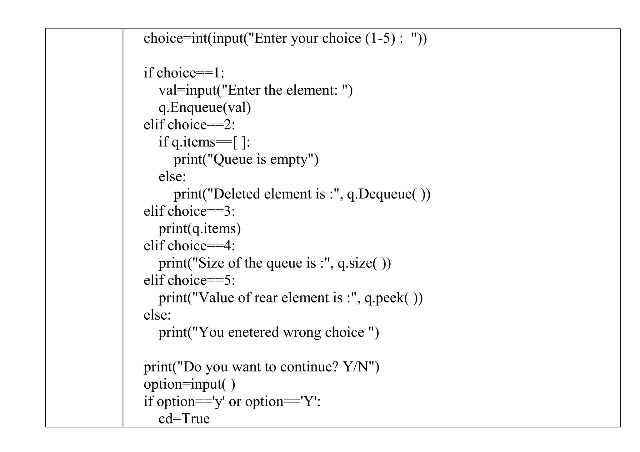 choice=int(input("Enter your choice (1-5) : "))
if choice==1:
val=input("Enter the element: ")
q.Enqueue(val)
elif choice==2:
if q.items==[ ]:
print("Queue is empty")
else:
print("Deleted element is :", q.Dequeue( ))
elif choice==3:
print(q.items)
elif choice==4:
print("Size of the queue is :", q.size( ))
elif choice==5:
print("Value of rear element is :", q.peek( ))
else:
print("You enetered wrong choice ")
print("Do you want to continue? Y/N")
option=input( )
if option=='y' or option=='Y':
cd=True
 