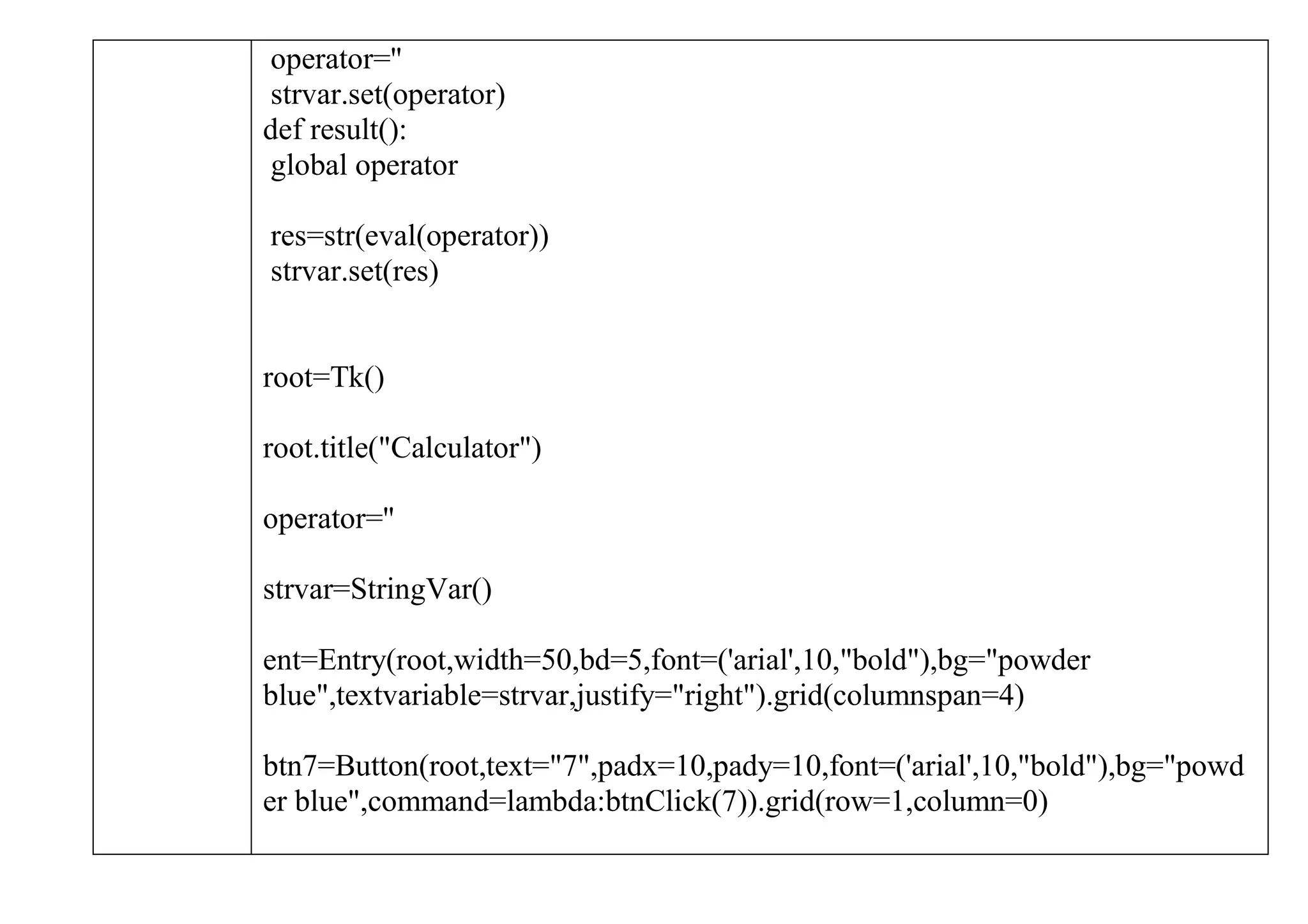 operator=''
strvar.set(operator)
def result():
global operator
res=str(eval(operator))
strvar.set(res)
root=Tk()
root.title("Calculator")
operator=''
strvar=StringVar()
ent=Entry(root,width=50,bd=5,font=('arial',10,"bold"),bg="powder
blue",textvariable=strvar,justify="right").grid(columnspan=4)
btn7=Button(root,text="7",padx=10,pady=10,font=('arial',10,"bold"),bg="powd
er blue",command=lambda:btnClick(7)).grid(row=1,column=0)
 