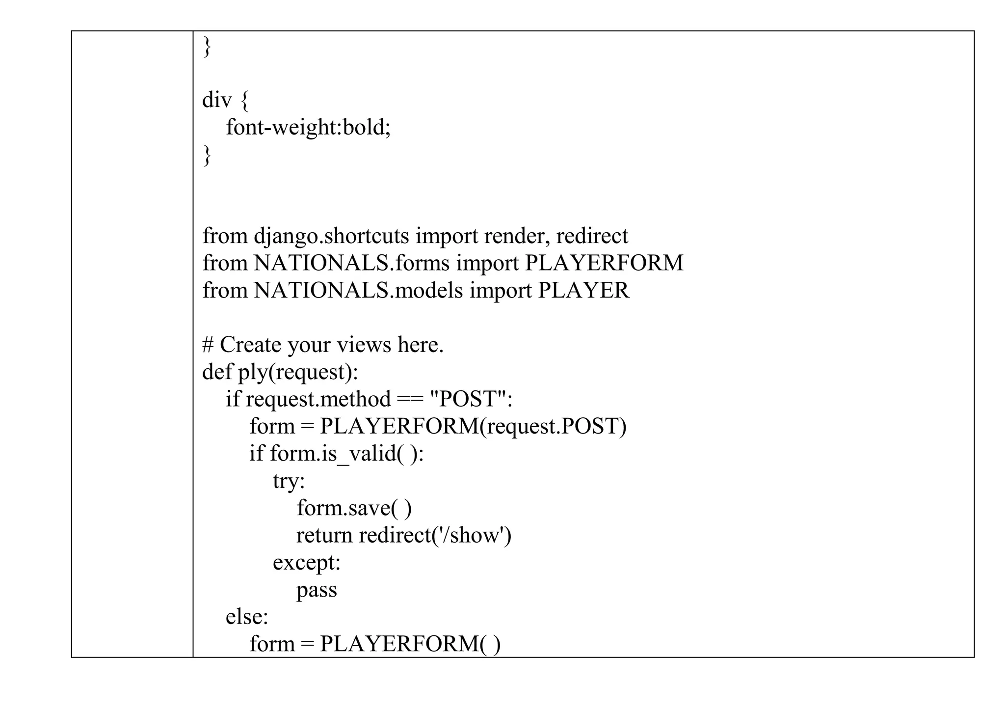 }
div {
font-weight:bold;
}
from django.shortcuts import render, redirect
from NATIONALS.forms import PLAYERFORM
from NATIONALS.models import PLAYER
# Create your views here.
def ply(request):
if request.method == "POST":
form = PLAYERFORM(request.POST)
if form.is_valid( ):
try:
form.save( )
return redirect('/show')
except:
pass
else:
form = PLAYERFORM( )
 