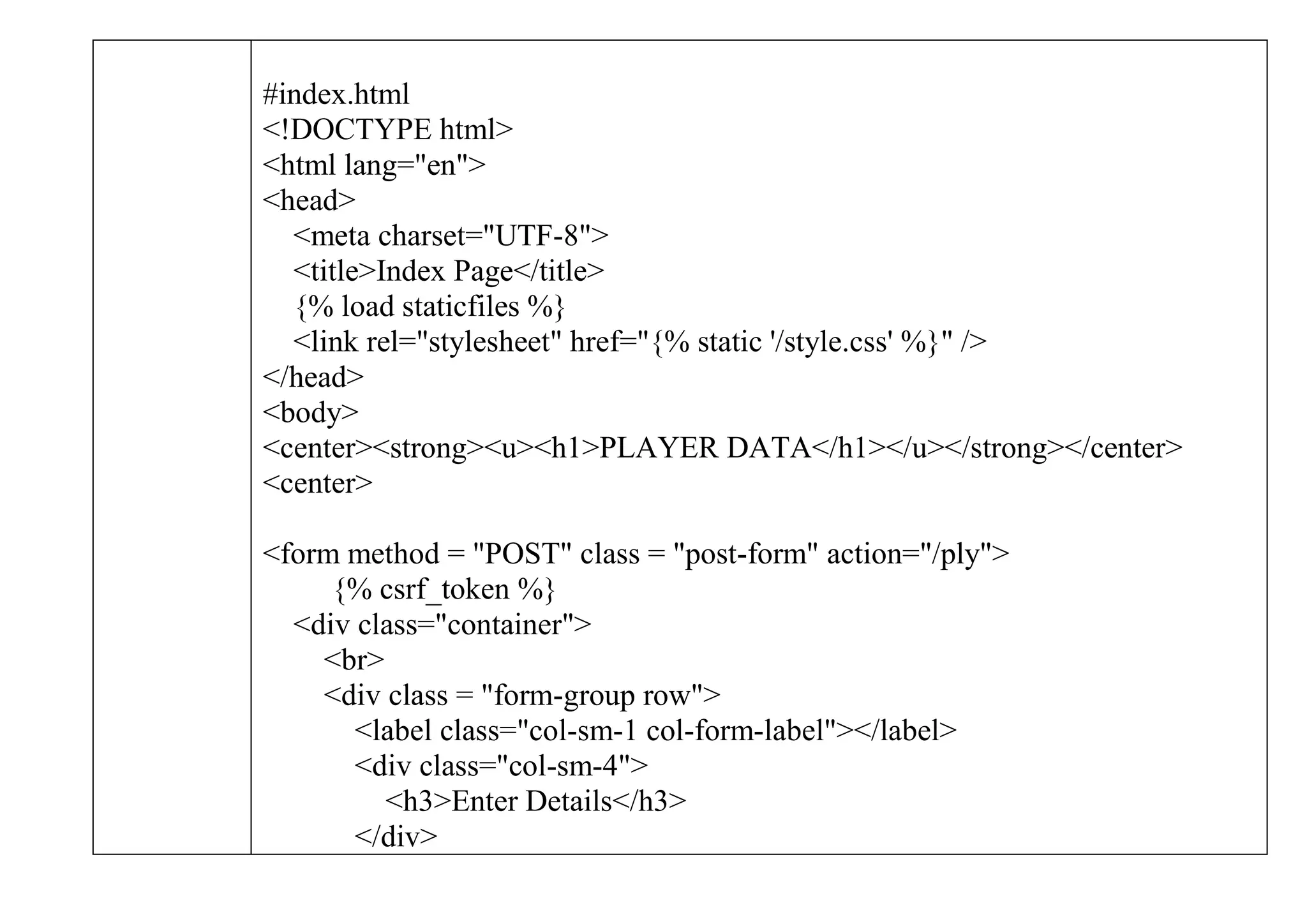 #index.html
<!DOCTYPE html>
<html lang="en">
<head>
<meta charset="UTF-8">
<title>Index Page</title>
{% load staticfiles %}
<link rel="stylesheet" href="{% static '/style.css' %}" />
</head>
<body>
<center><strong><u><h1>PLAYER DATA</h1></u></strong></center>
<center>
<form method = "POST" class = "post-form" action="/ply">
{% csrf_token %}
<div class="container">
<br>
<div class = "form-group row">
<label class="col-sm-1 col-form-label"></label>
<div class="col-sm-4">
<h3>Enter Details</h3>
</div>
 