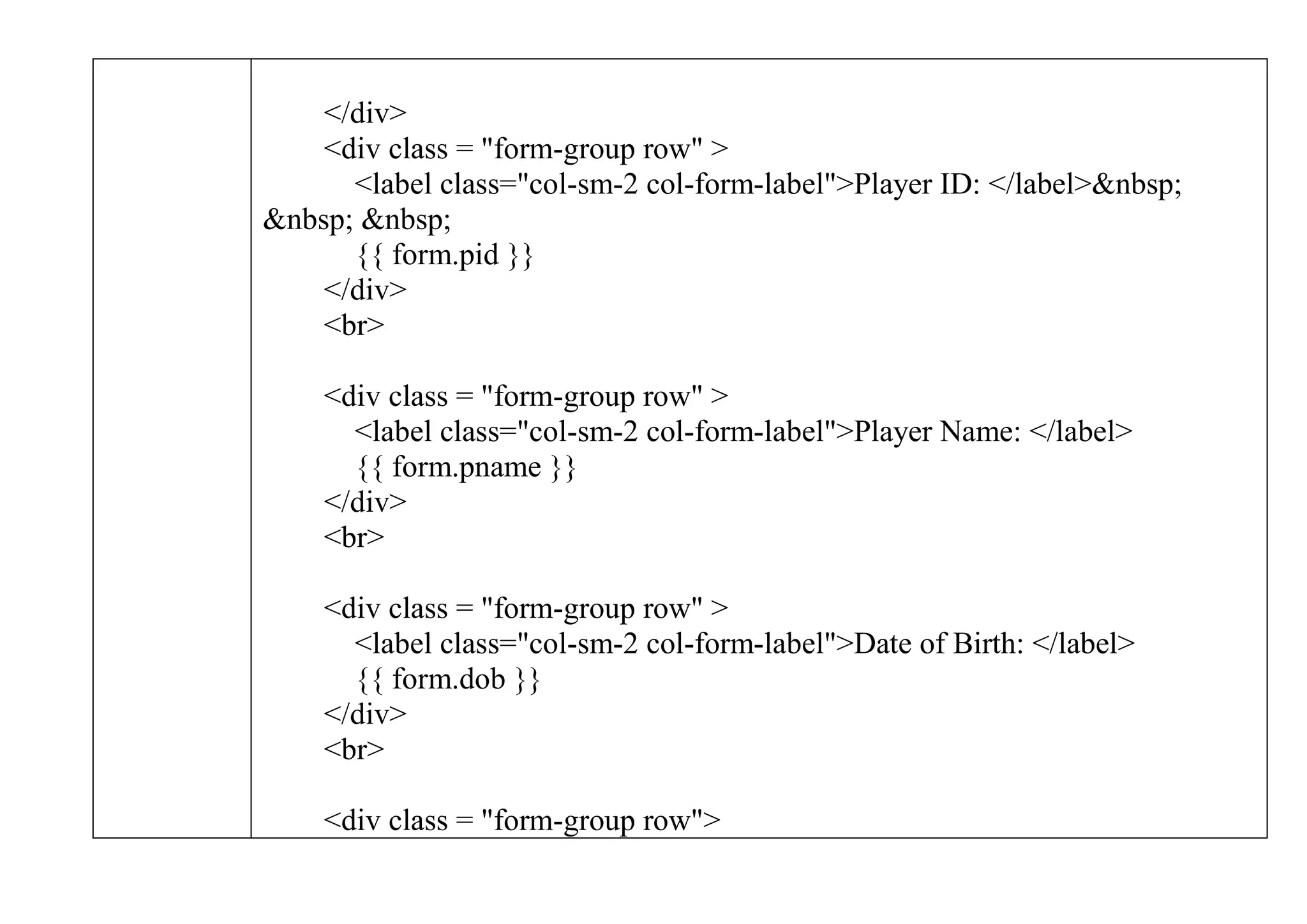 </div>
<div class = "form-group row" >
<label class="col-sm-2 col-form-label">Player ID: </label>&nbsp;
&nbsp; &nbsp;
{{ form.pid }}
</div>
<br>
<div class = "form-group row" >
<label class="col-sm-2 col-form-label">Player Name: </label>
{{ form.pname }}
</div>
<br>
<div class = "form-group row" >
<label class="col-sm-2 col-form-label">Date of Birth: </label>
{{ form.dob }}
</div>
<br>
<div class = "form-group row">
 