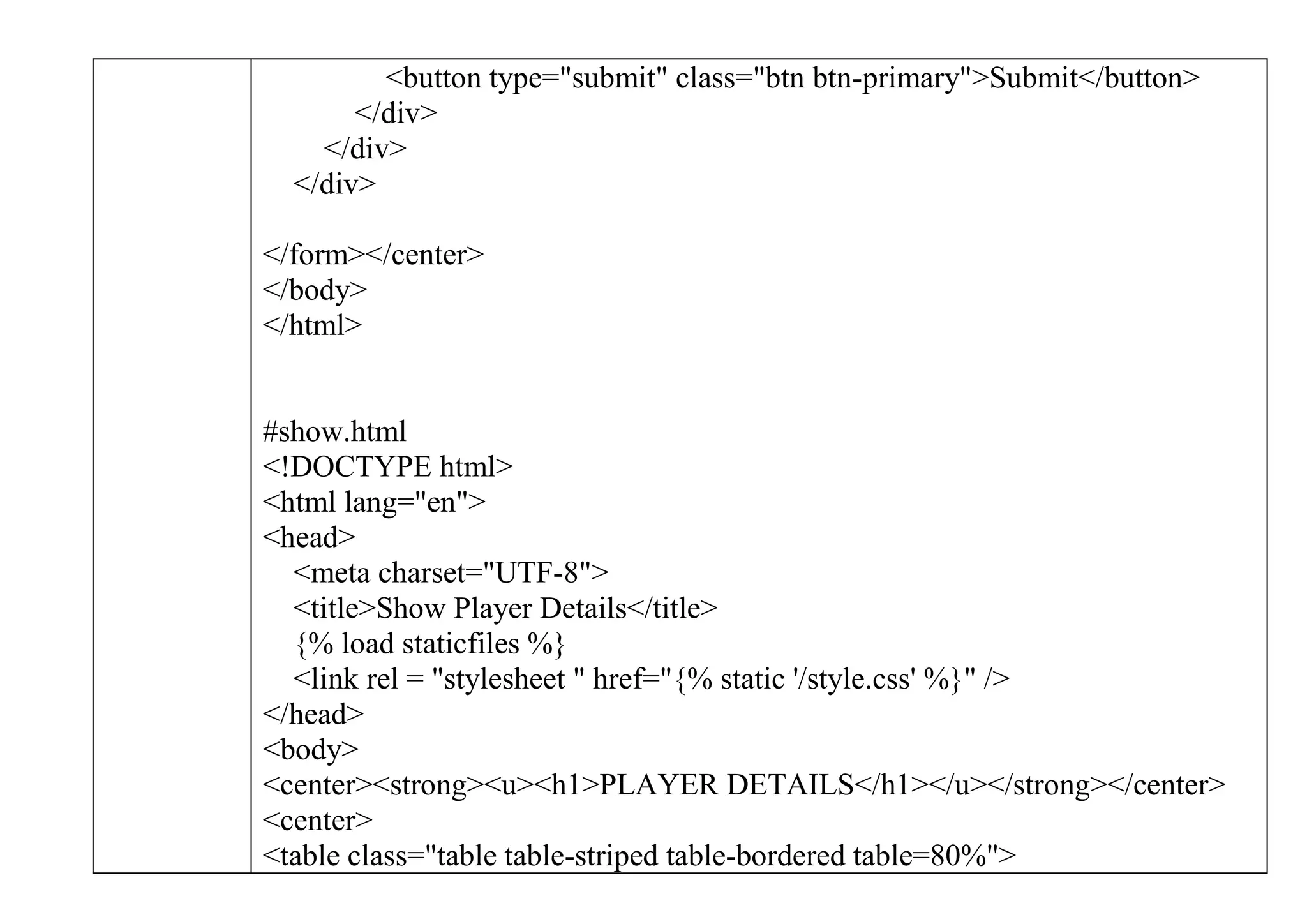 <button type="submit" class="btn btn-primary">Submit</button>
</div>
</div>
</div>
</form></center>
</body>
</html>
#show.html
<!DOCTYPE html>
<html lang="en">
<head>
<meta charset="UTF-8">
<title>Show Player Details</title>
{% load staticfiles %}
<link rel = "stylesheet " href="{% static '/style.css' %}" />
</head>
<body>
<center><strong><u><h1>PLAYER DETAILS</h1></u></strong></center>
<center>
<table class="table table-striped table-bordered table=80%">
 