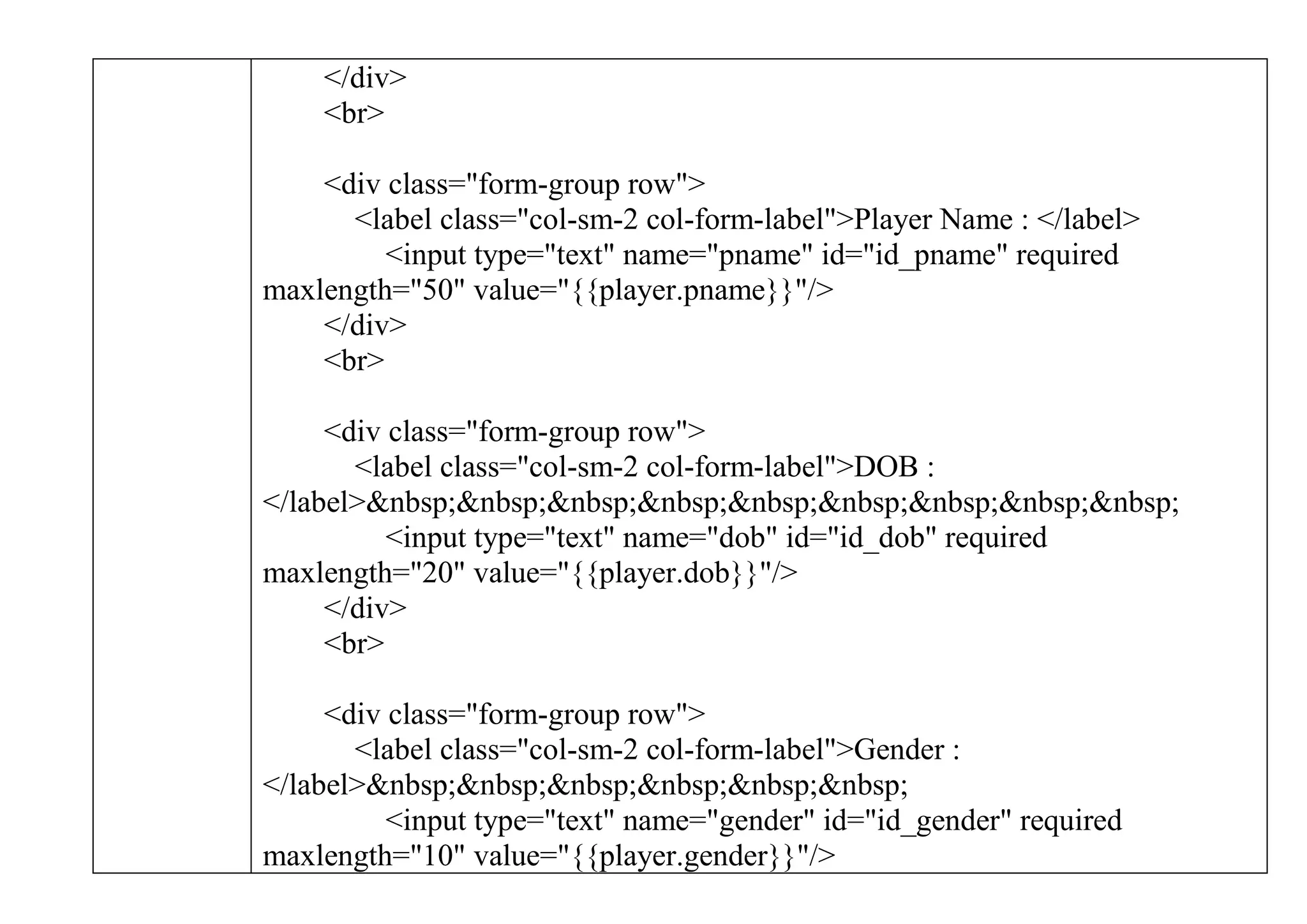 </div>
<br>
<div class="form-group row">
<label class="col-sm-2 col-form-label">Player Name : </label>
<input type="text" name="pname" id="id_pname" required
maxlength="50" value="{{player.pname}}"/>
</div>
<br>
<div class="form-group row">
<label class="col-sm-2 col-form-label">DOB :
</label>&nbsp;&nbsp;&nbsp;&nbsp;&nbsp;&nbsp;&nbsp;&nbsp;&nbsp;
<input type="text" name="dob" id="id_dob" required
maxlength="20" value="{{player.dob}}"/>
</div>
<br>
<div class="form-group row">
<label class="col-sm-2 col-form-label">Gender :
</label>&nbsp;&nbsp;&nbsp;&nbsp;&nbsp;&nbsp;
<input type="text" name="gender" id="id_gender" required
maxlength="10" value="{{player.gender}}"/>
 