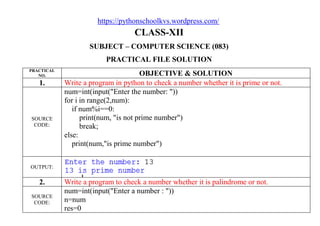 https://pythonschoolkvs.wordpress.com/
CLASS-XII
SUBJECT – COMPUTER SCIENCE (083)
PRACTICAL FILE SOLUTION
PRACTICAL
NO. OBJECTIVE & SOLUTION
1. Write a program in python to check a number whether it is prime or not.
SOURCE
CODE:
num=int(input("Enter the number: "))
for i in range(2,num):
if num%i==0:
print(num, "is not prime number")
break;
else:
print(num,"is prime number")
OUTPUT:
2. Write a program to check a number whether it is palindrome or not.
SOURCE
CODE:
num=int(input("Enter a number : "))
n=num
res=0
 