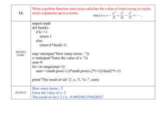 13.
Write a python function sin(x,n) to calculate the value of sin(x) using its taylor
series expansion up to n terms.
SOURCE
CODE:
import math
def fact(k):
if k<=1:
return 1
else:
return k*fact(k-1)
step=int(input("How many terms : "))
x=int(input("Enter the value of x :"))
sum=0
for i in range(step+1):
sum+=(math.pow(-1,i)*math.pow(x,2*i+1))/fact(2*i+1)
print("The result of sin",'(', x, ')', "is :", sum)
OUTPUT:
How many terms : 5
Enter the value of x :2
The result of sin ( 2 ) is : 0.9092961359628027
 