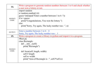 14.
Write a program to generate random numbers between 1 to 6 and check whether
a user won a lottery or not.
SOURCE
CODE:
import random
n=random.randint(1,6)
guess=int(input("Enter a number between 1 to 6 :"))
if n==guess:
print("Congratulations, You won the lottery ")
else:
print("Sorry, Try again, The lucky number was : ", n)
OUTPUT:
Enter a number between 1 to 6 : 4
Sorry, Try again, The lucky number was : 1
15. Write a program to create a library in python and import it in a program.
SOURCE
CODE:
#Rect.py
class Rectangle:
def __init__(self):
print("Rectangle")
def Area(self, length, width):
self.l=length
self.w=width
print("Area of Rectangle is : ", self.l*self.w)
 