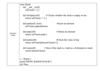 SOURCE
CODE:
class Stack:
def __init__(self):
self.items = [ ]
def isEmpty(self): # Checks whether the stack is empty or not
return self.items == [ ]
def push(self, item): #Insert an element
self.items.append(item)
def pop(self): # Delete an element
return self.items.pop( )
def peek(self): #Check the value of top
return self.items[len(self.items)-1]
def size(self): # Size of the stack i.e. total no. of elements in stack
return len(self.items)
s = Stack( )
print("MENU BASED STACK")
cd=True
 