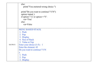 else:
print("You enetered wrong choice ")
print("Do you want to continue? Y/N")
option=input( )
if option=='y' or option=='Y':
var=True
else:
var=False
OUTPUT:
MENU BASED STACK
1. Push
2. Pop
3. Display
4. Size of Stack
5. Value at Top
Enter your choice (1-5) : 1
Enter the element: 45
Do you want to continue? Y/N
y
1. Push
2. Pop
3. Display
 