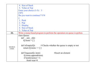4. Size of Stack
5. Value at Top
Enter your choice (1-5) : 3
['45']
Do you want to continue? Y/N
y
1. Push
2. Pop
3. Display
4. Size of Stack
5. Value at Top
22. Write a menu based program to perform the operation on queue in python.
SOURCE
CODE:
class Queue:
def __init__(Q):
Q.items = [ ]
def isEmpty(Q): # Checks whether the queue is empty or not
return Q.items == [ ]
def Enqueue(Q, item): #Insert an element
Q.items.append(item)
if len(Q.items)==1:
front=rear=0
 