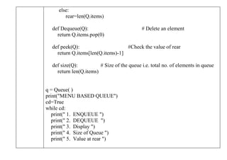 else:
rear=len(Q.items)
def Dequeue(Q): # Delete an element
return Q.items.pop(0)
def peek(Q): #Check the value of rear
return Q.items[len(Q.items)-1]
def size(Q): # Size of the queue i.e. total no. of elements in queue
return len(Q.items)
q = Queue( )
print("MENU BASED QUEUE")
cd=True
while cd:
print(" 1. ENQUEUE ")
print(" 2. DEQUEUE ")
print(" 3. Display ")
print(" 4. Size of Queue ")
print(" 5. Value at rear ")
 