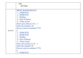 else:
cd=False
OUTPUT:
MENU BASED QUEUE
1. ENQUEUE
2. DEQUEUE
3. Display
4. Size of Queue
5. Value at rear
Enter your choice (1-5) : 1
Enter the element: 10
Do you want to continue? Y/N
y
1. ENQUEUE
2. DEQUEUE
3. Display
4. Size of Queue
5. Value at rear
Enter your choice (1-5) : 1
Enter the element: 45
Do you want to continue? Y/N
y
1. ENQUEUE
 