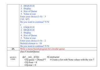 2. DEQUEUE
3. Display
4. Size of Queue
5. Value at rear
Enter your choice (1-5) : 3
['10', '45']
Do you want to continue? Y/N
y
1. ENQUEUE
2. DEQUEUE
3. Display
4. Size of Queue
5. Value at rear
Enter your choice (1-5) : 2
Deleted element is : 10
Do you want to continue? Y/N
23. Write a menu based program for circular queue.
SOURCE
CODE:
class CircularQueue:
def __init__(CQ): #Constructor
CQ.queue = [None]*7 # Create a list with None values with the size 7
CQ.front = 0
CQ.rear = 0
 
