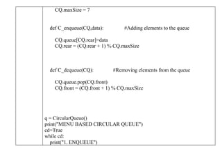 CQ.maxSize = 7
def C_enqueue(CQ,data): #Adding elements to the queue
CQ.queue[CQ.rear]=data
CQ.rear = (CQ.rear + 1) % CQ.maxSize
def C_dequeue(CQ): #Removing elements from the queue
CQ.queue.pop(CQ.front)
CQ.front = (CQ.front + 1) % CQ.maxSize
q = CircularQueue()
print("MENU BASED CIRCULAR QUEUE")
cd=True
while cd:
print("1. ENQUEUE")
 