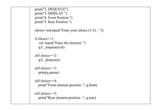 print("2. DEQUEUE")
print("3. DISPLAY ")
print("4. Front Position ")
print("5. Rear Position ")
choice=int(input("Enter your choice (1-5) : "))
if choice==1:
val=input("Enter the element: ")
q.C_enqueue(val)
elif choice==2:
q.C_dequeue()
elif choice==3:
print(q.queue)
elif choice==4:
print("Front element position :", q.front)
elif choice==5:
print("Rear element position : ", q.rear)
 