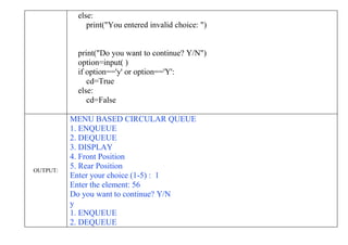 else:
print("You entered invalid choice: ")
print("Do you want to continue? Y/N")
option=input( )
if option=='y' or option=='Y':
cd=True
else:
cd=False
OUTPUT:
MENU BASED CIRCULAR QUEUE
1. ENQUEUE
2. DEQUEUE
3. DISPLAY
4. Front Position
5. Rear Position
Enter your choice (1-5) : 1
Enter the element: 56
Do you want to continue? Y/N
y
1. ENQUEUE
2. DEQUEUE
 