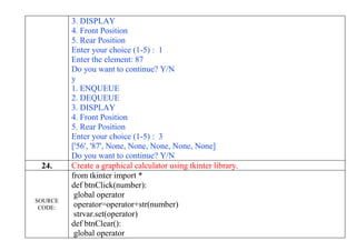 3. DISPLAY
4. Front Position
5. Rear Position
Enter your choice (1-5) : 1
Enter the element: 87
Do you want to continue? Y/N
y
1. ENQUEUE
2. DEQUEUE
3. DISPLAY
4. Front Position
5. Rear Position
Enter your choice (1-5) : 3
['56', '87', None, None, None, None, None]
Do you want to continue? Y/N
24. Create a graphical calculator using tkinter library.
SOURCE
CODE:
from tkinter import *
def btnClick(number):
global operator
operator=operator+str(number)
strvar.set(operator)
def btnClear():
global operator
 