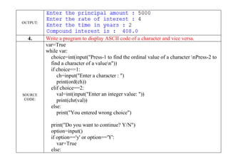 OUTPUT:
4. Write a program to display ASCII code of a character and vice versa.
SOURCE
CODE:
var=True
while var:
choice=int(input("Press-1 to find the ordinal value of a character nPress-2 to
find a character of a valuen"))
if choice==1:
ch=input("Enter a character : ")
print(ord(ch))
elif choice==2:
val=int(input("Enter an integer value: "))
print(chr(val))
else:
print("You entered wrong choice")
print("Do you want to continue? Y/N")
option=input()
if option=='y' or option=='Y':
var=True
else:
 