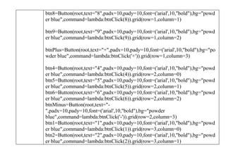 btn8=Button(root,text="8",padx=10,pady=10,font=('arial',10,"bold"),bg="powd
er blue",command=lambda:btnClick(8)).grid(row=1,column=1)
btn9=Button(root,text="9",padx=10,pady=10,font=('arial',10,"bold"),bg="powd
er blue",command=lambda:btnClick(9)).grid(row=1,column=2)
btnPlus=Button(root,text="+",padx=10,pady=10,font=('arial',10,"bold"),bg="po
wder blue",command=lambda:btnClick('+')).grid(row=1,column=3)
btn4=Button(root,text="4",padx=10,pady=10,font=('arial',10,"bold"),bg="powd
er blue",command=lambda:btnClick(4)).grid(row=2,column=0)
btn5=Button(root,text="5",padx=10,pady=10,font=('arial',10,"bold"),bg="powd
er blue",command=lambda:btnClick(5)).grid(row=2,column=1)
btn6=Button(root,text="6",padx=10,pady=10,font=('arial',10,"bold"),bg="powd
er blue",command=lambda:btnClick(6)).grid(row=2,column=2)
btnMinus=Button(root,text="-
",padx=10,pady=10,font=('arial',10,"bold"),bg="powder
blue",command=lambda:btnClick('-')).grid(row=2,column=3)
btn1=Button(root,text="1",padx=10,pady=10,font=('arial',10,"bold"),bg="powd
er blue",command=lambda:btnClick(1)).grid(row=3,column=0)
btn2=Button(root,text="2",padx=10,pady=10,font=('arial',10,"bold"),bg="powd
er blue",command=lambda:btnClick(2)).grid(row=3,column=1)
 