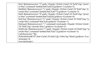 btn3=Button(root,text="3",padx=10,pady=10,font=('arial',10,"bold"),bg="powd
er blue",command=lambda:btnClick(3)).grid(row=3,column=2)
btnMulti=Button(root,text="x",padx=10,pady=10,font=('arial',10,"bold"),bg="p
owder blue",command=lambda:btnClick('*')).grid(row=3,column=3)
btn0=Button(root,text="0",padx=10,pady=10,font=('arial',10,"bold"),bg="powd
er blue",command=lambda:btnClick(0)).grid(row=4,column=0)
btnClear=Button(root,text="C",padx=10,pady=10,font=('arial',10,"bold"),bg="p
owder blue",command=btnClear).grid(row=4,column=1)
btnEqual=Button(root,text="=",command=result,padx=10,pady=10,font=('arial',
10,"bold"),bg="powder blue").grid(row=4,column=2)
btnDivide=Button(root,text="/",padx=10,pady=10,font=('arial',10,"bold"),bg="p
owder blue",command=lambda:btnClick('/')).grid(row=4,column=3)
Label(root,text="By:
PythonSchoolKVS",font=('arial',10,'italic'),fg='white',bg='black').grid(row=5,co
lumnspan=4)
root.mainloop( )
 