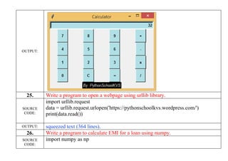 OUTPUT:
25. Write a program to open a webpage using urllib library.
SOURCE
CODE:
import urllib.request
data = urllib.request.urlopen('https://pythonschoolkvs.wordpress.com/')
print(data.read())
OUTPUT: squeezed text (364 lines).
26. Write a program to calculate EMI for a loan using numpy.
SOURCE
CODE:
import numpy as np
 